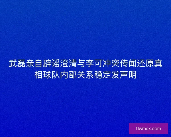 武磊亲自辟谣澄清与李可冲突传闻还原真相球队内部关系稳定发声明