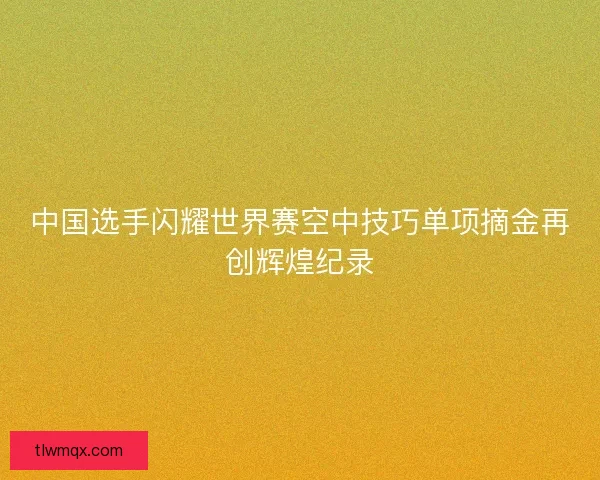 中国选手闪耀世界赛空中技巧单项摘金再创辉煌纪录