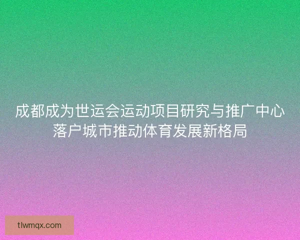 成都成为世运会运动项目研究与推广中心落户城市推动体育发展新格局